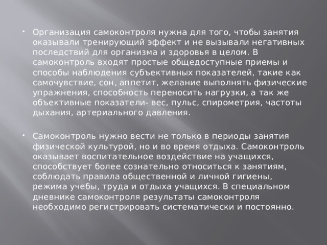 Организация самоконтроля нужна для того, чтобы занятия оказывали тренирующий эффект и не вызывали негативных последствий для организма и здоровья в целом. В самоконтроль входят простые общедоступные приемы и способы наблюдения субъективных показателей, такие как самочувствие, сон, аппетит, желание выполнять физические упражнения, способность переносить нагрузки, а так же объективные показатели- вес, пульс, спирометрия, частоты дыхания, артериального давления. Самоконтроль нужно вести не только в периоды занятия физической культурой, но и во время отдыха. Самоконтроль оказывает воспитательное воздействие на учащихся, способствует более сознательно относиться к занятиям, соблюдать правила общественной и личной гигиены, режима учебы, труда и отдыха учащихся. В специальном дневнике самоконтроля результаты самоконтроля необходимо регистрировать систематически и постоянно. 