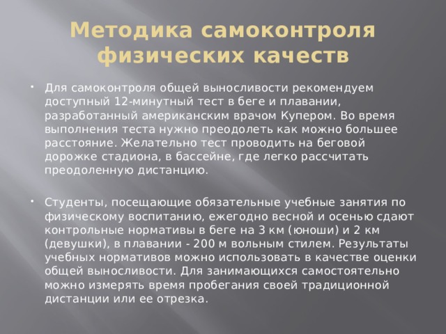 Методика самоконтроля физических качеств Для самоконтроля общей выносливости рекомендуем доступный 12-минутный тест в беге и плавании, разработанный американским врачом Купером. Во время выполнения теста нужно преодолеть как можно большее расстояние. Желательно тест проводить на беговой дорожке стадиона, в бассейне, где легко рассчитать преодоленную дистанцию. Студенты, посещающие обязательные учебные занятия по физическому воспитанию, ежегодно весной и осенью сдают контрольные нормативы в беге на 3 км (юноши) и 2 км (девушки), в плавании - 200 м вольным стилем. Результаты учебных нормативов можно использовать в качестве оценки общей выносливости. Для занимающихся самостоятельно можно измерять время пробегания своей традиционной дистанции или ее отрезка. 