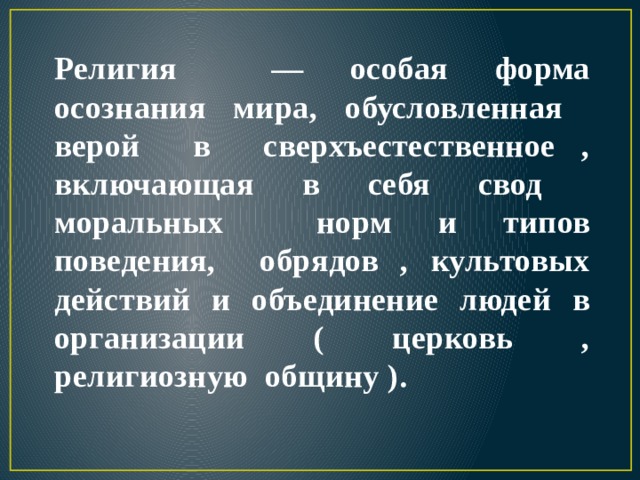 Религия — особая форма осознания мира, обусловленная верой в сверхъестественное , включающая в себя свод моральных норм и типов поведения, обрядов , культовых действий и объединение людей в организации ( церковь , религиозную общину ). 