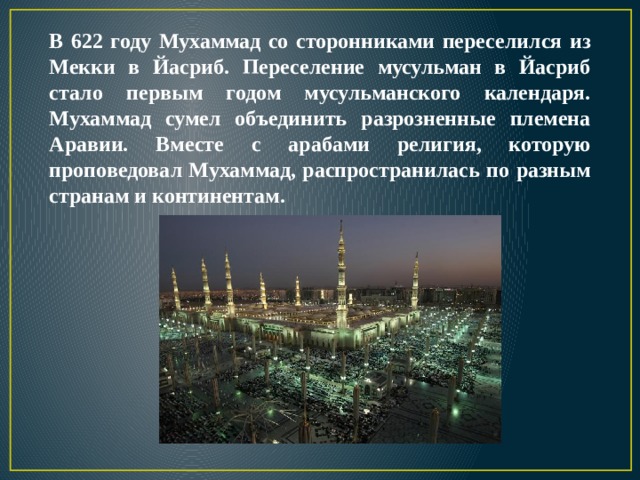 В 622 году Мухаммад со сторонниками переселился из Мекки в Йасриб. Переселение мусульман в Йасриб стало первым годом мусульманского календаря. Мухаммад сумел объединить разрозненные племена Аравии. Вместе с арабами религия, которую проповедовал Мухаммад, распространилась по разным странам и континентам. 