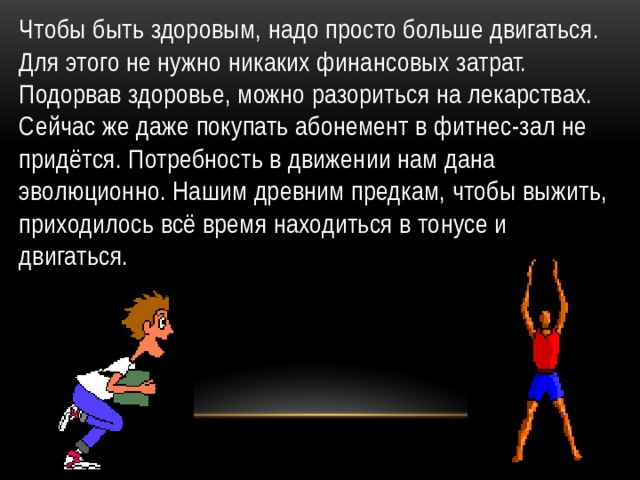 Чтобы быть здоровым, надо просто больше двигаться. Для этого не нужно никаких финансовых затрат. Подорвав здоровье, можно разориться на лекарствах. Сейчас же даже покупать абонемент в фитнес-зал не придётся. Потребность в движении нам дана эволюционно. Нашим древним предкам, чтобы выжить, приходилось всё время находиться в тонусе и двигаться. 