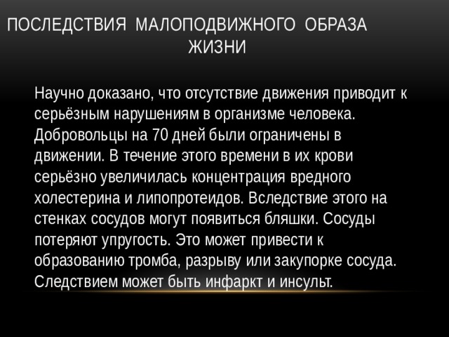 Последствия малоподвижного образа жизни Научно доказано, что отсутствие движения приводит к серьёзным нарушениям в организме человека. Добровольцы на 70 дней были ограничены в движении. В течение этого времени в их крови серьёзно увеличилась концентрация вредного холестерина и липопротеидов. Вследствие этого на стенках сосудов могут появиться бляшки. Сосуды потеряют упругость. Это может привести к образованию тромба, разрыву или закупорке сосуда. Следствием может быть инфаркт и инсульт. 