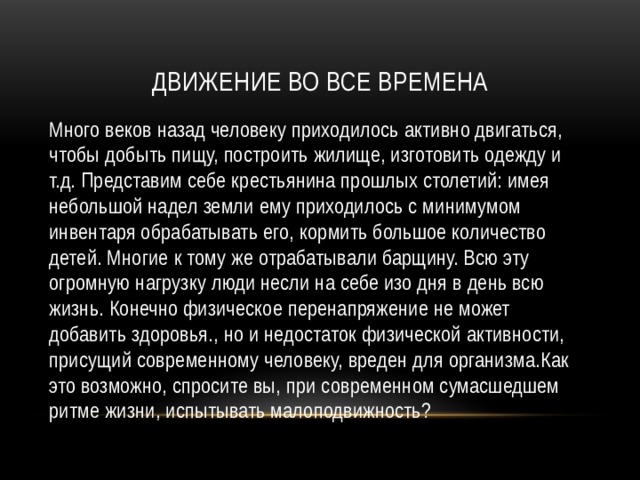 Движение во все времена Много веков назад человеку приходилось активно двигаться, чтобы добыть пищу, построить жилище, изготовить одежду и т.д. Представим себе крестьянина прошлых столетий: имея небольшой надел земли ему приходилось с минимумом инвентаря обрабатывать его, кормить большое количество детей. Многие к тому же отрабатывали барщину. Всю эту огромную нагрузку люди несли на себе изо дня в день всю жизнь. Конечно физическое перенапряжение не может добавить здоровья., но и недостаток физической активности, присущий современному человеку, вреден для организма.Как это возможно, спросите вы, при современном сумасшедшем ритме жизни, испытывать малоподвижность? 