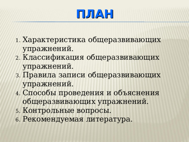 ПЛАН Характеристика общеразвивающих упражнений. Классификация общеразвивающих упражнений. Правила записи общеразвивающих упражнений. Способы проведения и объяснения общеразвивающих упражнений. Контрольные вопросы. Рекомендуемая литература. План лекции предусматривает 4 вопроса, вопросы для самоконтроля и необходимую литературу.  