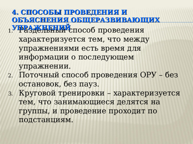 4. СПОСОБЫ ПРОВЕДЕНИЯ И ОБЪЯСНЕНИЯ ОБЩЕРАЗВИВАЮЩИХ УПРАЖНЕНИЙ Раздельный способ проведения характеризуется тем, что между упражнениями есть время для информации о последующем упражнении. Поточный способ проведения ОРУ – без остановок, без пауз. Круговой тренировки – характеризуется тем, что занимающиеся делятся на группы, и проведение проходит по подстанциям. Недостаток способа проведения ОРУ по круговой тренировки – нарушается правило проведения ОРУ (сверху – вниз, от периферии к центру) Здесь достигается высокая двигательная плотность  