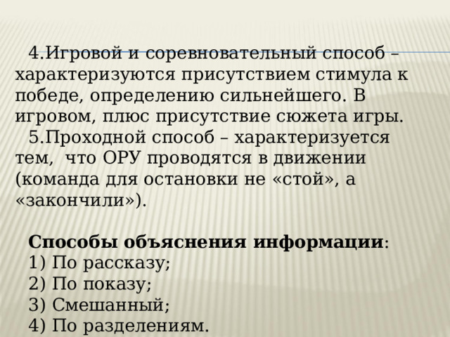 4.Игровой и соревновательный способ – характеризуются присутствием стимула к победе, определению сильнейшего. В игровом, плюс присутствие сюжета игры. 5.Проходной способ – характеризуется тем, что ОРУ проводятся в движении (команда для остановки не «стой», а «закончили»). Способы объяснения информации : 1) По рассказу; 2) По показу; 3) Смешанный; 4) По разделениям. 