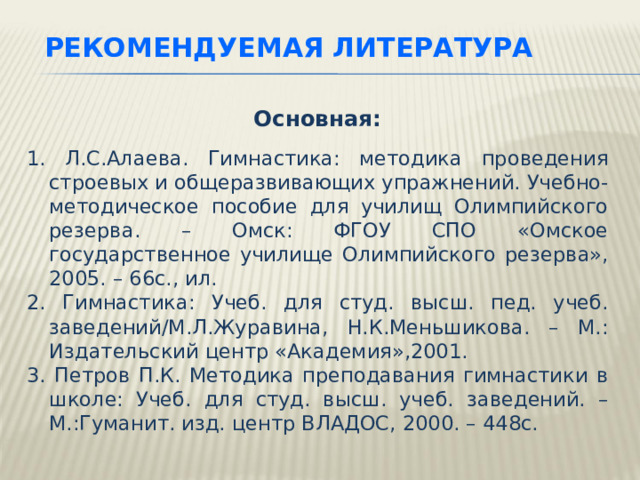 РЕКОМЕНДУЕМАЯ ЛИТЕРАТУРА  Основная:  1. Л.С.Алаева. Гимнастика: методика проведения строевых и общеразвивающих упражнений. Учебно-методическое пособие для училищ Олимпийского резерва. – Омск: ФГОУ СПО «Омское государственное училище Олимпийского резерва», 2005. – 66с., ил. 2. Гимнастика: Учеб. для студ. высш. пед. учеб. заведений/М.Л.Журавина, Н.К.Меньшикова. – М.: Издательский центр «Академия»,2001. 3. Петров П.К. Методика преподавания гимнастики в школе: Учеб. для студ. высш. учеб. заведений. – М.:Гуманит. изд. центр ВЛАДОС, 2000. – 448с. Всю необходимую и дополнительную информацию по данной теме вы можете найти в рекомендуемой литературе.  