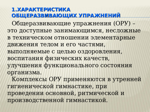 ХАРАКТЕРИСТИКА ОБЩЕРАЗВИВАЮЩИХ УПРАЖНЕНИЙ Общеразвивающие упражнения (ОРУ) – это доступные занимающимся, несложные в техническом отношении элементарные движения телом и его частями, выполняемые с целью оздоровления, воспитания физических качеств, улучшения функционального состояния организма. Комплексы ОРУ применяются в утренней гигиенической гимнастике, при проведении основной, ритмической и производственной гимнастикой. Благодаря своей доступности эти упражнения составляют основное содержание занятий групп здоровья, широко используются на уроках по ФВ в детсадах, в школе, среднеспециальных учебных заведениях, ВУЗах.  