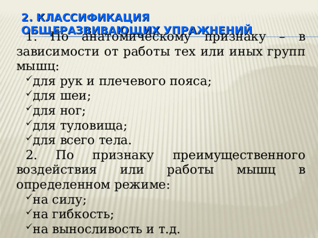 2. КЛАССИФИКАЦИЯ  ОБЩЕРАЗВИВАЮЩИХ УПРАЖНЕНИЙ 1. По анатомическому признаку – в зависимости от работы тех или иных групп мышц: для рук и плечевого пояса; для шеи; для ног; для туловища; для всего тела. 2. По признаку преимущественного воздействия или работы мышц в определенном режиме: на силу; на гибкость; на выносливость и т.д. 