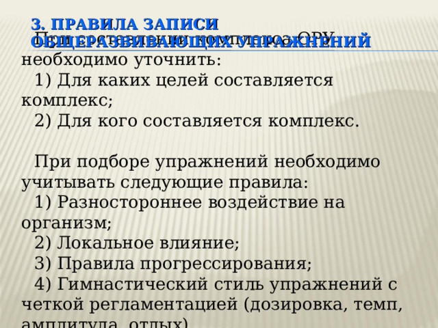 3. ПРАВИЛА ЗАПИСИ  ОБЩЕРАЗВИВАЮЩИХ УПРАЖНЕНИЙ При составлении комплекса ОРУ необходимо уточнить: 1) Для каких целей составляется комплекс; 2) Для кого составляется комплекс. При подборе упражнений необходимо учитывать следующие правила: 1) Разностороннее воздействие на организм; 2) Локальное влияние; 3) Правила прогрессирования; 4) Гимнастический стиль упражнений с четкой регламентацией (дозировка, темп, амплитуда, отдых). Общеразвивающие упражнения  являются основным содержанием занятий в группах здоровья, средствами разминки, развивающими физические качества.  