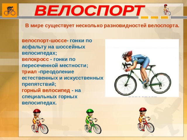 В мире существует несколько разновидностей велоспорта. велоспорт-шоссе - гонки по асфальту на шоссейных велосипедах; велокросс - гонки по пересеченной местности; триал -преодоление естественных и искусственных препятствий; горный велосипед - на специальных горных велосипедах. 