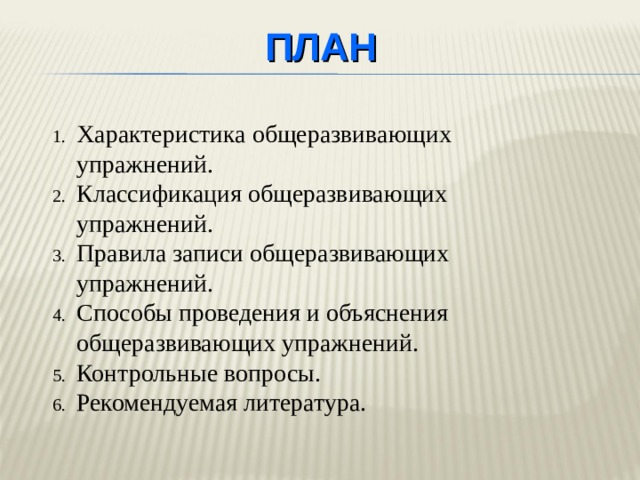 ПЛАН Характеристика общеразвивающих упражнений. Классификация общеразвивающих упражнений. Правила записи общеразвивающих упражнений. Способы проведения и объяснения общеразвивающих упражнений. Контрольные вопросы. Рекомендуемая литература. План лекции предусматривает 4 вопроса, вопросы для самоконтроля и необходимую литературу.  