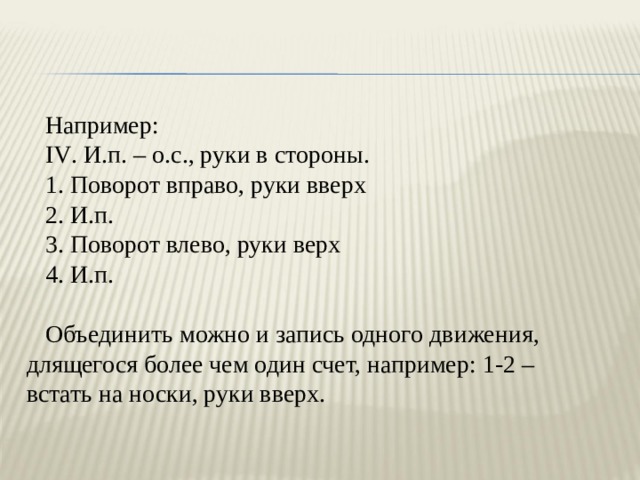 Например: IV . И.п. – о.с., руки в стороны. 1. Поворот вправо, руки вверх 2. И.п. 3. Поворот влево, руки верх 4. И.п. Объединить можно и запись одного движения, длящегося более чем один счет, например: 1-2 – встать на носки, руки вверх. 