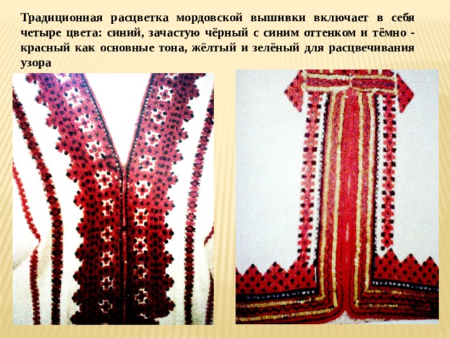 Традиционная расцветка мордовской вышивки включает в себя четыре цвета: синий, зачастую чёрный с синим оттенком и тёмно - красный как основные тона, жёлтый и зелёный для расцвечивания узора 