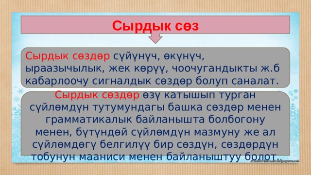 Сырдык сөз Сырдык сөздөр сүйүнүч, өкүнүч, ыраазычылык, жек көрүү, чоочугандыкты ж.б кабарлоочу сигналдык сөздөр болуп саналат. Сырдык сөздөр өзү катышып турган сүйлөмдүн тутумундагы башка сөздөр менен грамматикалык байланышта болбогону менен, бүтүндөй сүйлөмдүн мазмуну же ал сүйлөмдөгү белгилүү бир сөздүн, сөздөрдүн тобунун мааниси менен байланыштуу болот. 
