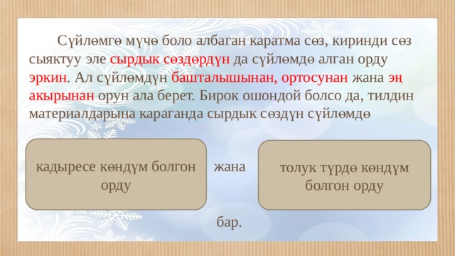  Сүйлөмгө мүчө боло албаган каратма сөз, киринди сөз сыяктуу эле сырдык сөздөрдүн да сүйлөмдө алган орду эркин . Ал сүйлөмдүн башталышынан, ортосунан жана эң акырынан орун ала берет. Бирок ошондой болсо да, тилдин материалдарына караганда сырдык сөздүн сүйлөмдө кадыресе көндүм болгон орду толук түрдө көндүм болгон орду жана бар. 