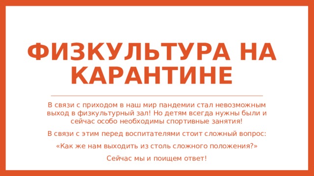 Физкультура на карантине В связи с приходом в наш мир пандемии стал невозможным выход в физкультурный зал! Но детям всегда нужны были и сейчас особо необходимы спортивные занятия! В связи с этим перед воспитателями стоит сложный вопрос: «Как же нам выходить из столь сложного положения?» Сейчас мы и поищем ответ! 