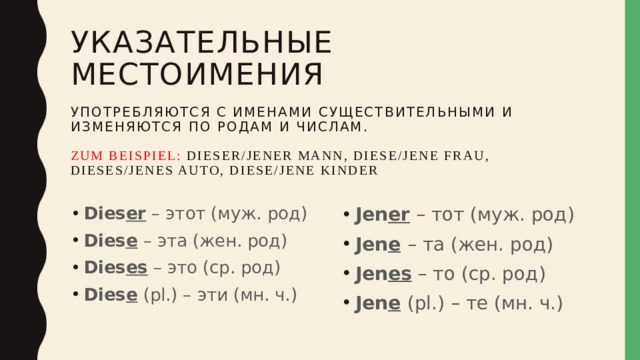 Указательные местоимения   употребляются с именами существительными и изменяются по родам и числам.   Zum Beispiel: dieser/jener mann, diese/jene frau,  dieses/jenes auto, diese/jene kinder Dies er – этот (муж. род) Dies e – эта (жен. род) Dies es – это (ср. род) Dies e (pl.) – эти (мн. ч.) Jen er – тот (муж. род) Jen e  – та (жен. род) Jen es – то (ср. род) Jen e  (pl.) – те (мн. ч.) 