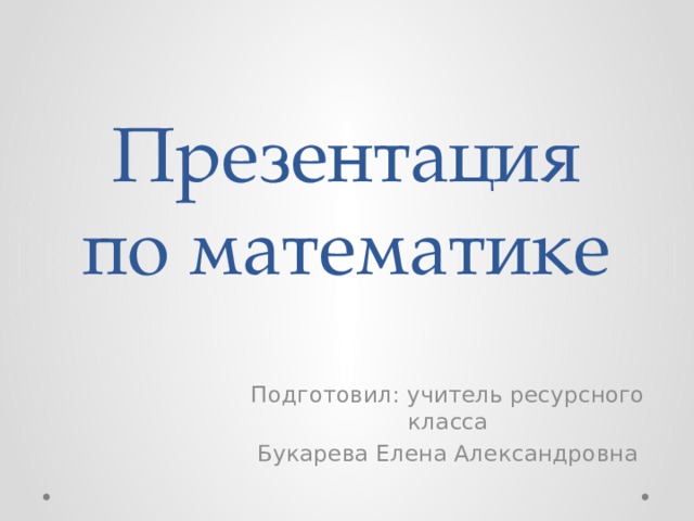 Презентация по математике Подготовил: учитель ресурсного класса Букарева Елена Александровна 