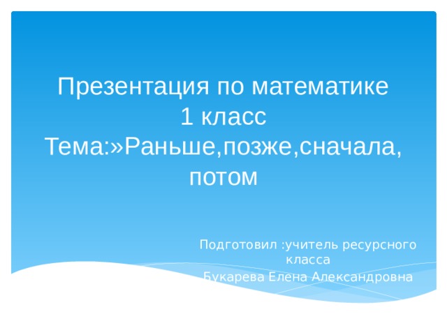 Презентация по математике  1 класс  Тема:»Раньше,позже,сначала,  потом Подготовил :учитель ресурсного класса Букарева Елена Александровна 