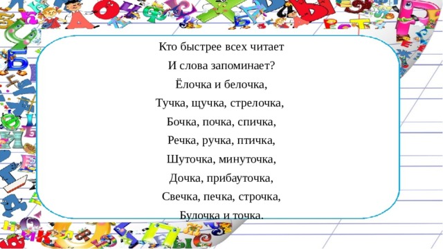 Кто быстрее всех читает И слова запоминает? Ёлочка и белочка, Тучка, щучка, стрелочка, Бочка, почка, спичка, Речка, ручка, птичка, Шуточка, минуточка, Дочка, прибауточка, Свечка, печка, строчка, Булочка и точка. 