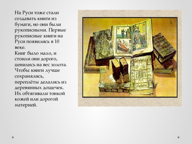 На Руси тоже стали создавать книги из бумаги, но они были рукописными. Первые рукописные книги на Руси появились в 10 веке. Книг было мало, и стоили они дорого, ценились на вес золота. Чтобы книги лучше сохранялись, переплёты делались из деревянных дощечек. Их обтягивали тонкой кожей или дорогой материей. 