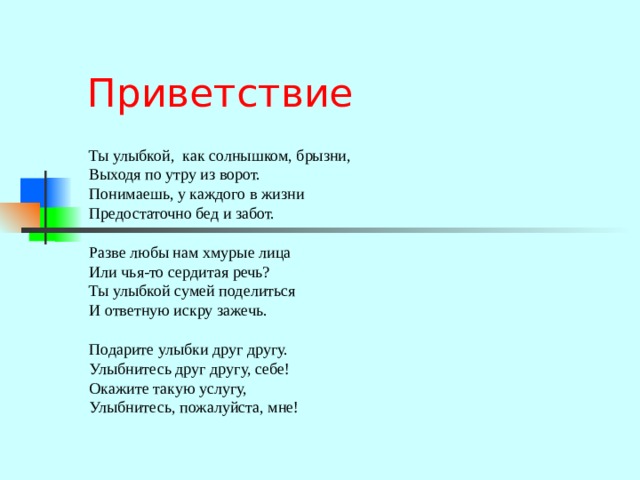 Приветствие Ты улыбкой, как солнышком, брызни, Выходя по утру из ворот. Понимаешь, у каждого в жизни Предостаточно бед и забот. Разве любы нам хмурые лица Или чья-то сердитая речь? Ты улыбкой сумей поделиться И ответную искру зажечь. Подарите улыбки друг другу. Улыбнитесь друг другу, себе! Окажите такую услугу, Улыбнитесь, пожалуйста, мне! 