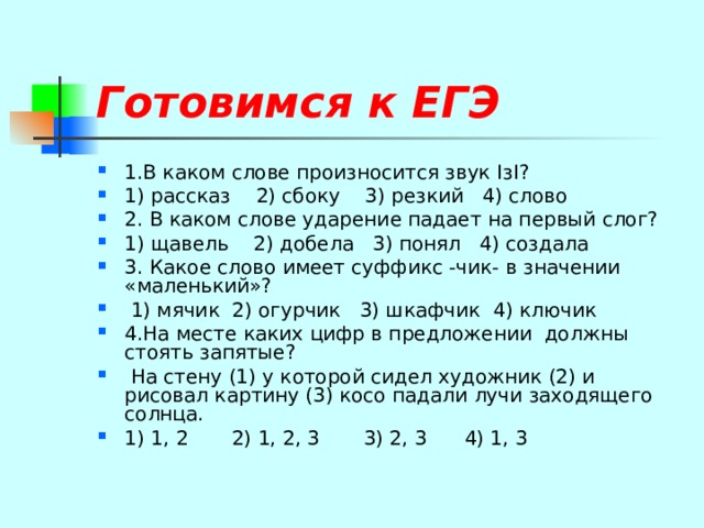 Готовимся к ЕГЭ  1.В каком слове произносится звук I з I ? 1) рассказ 2) сбоку 3) резкий 4) слово 2. В каком слове ударение падает на первый слог? 1) щавель 2) добела 3) понял 4) создала 3. Какое слово имеет суффикс -чик- в значении «маленький»?  1) мячик 2) огурчик 3) шкафчик 4) ключик 4.На месте каких цифр в предложении должны стоять запятые?  На стену (1) у которой сидел художник (2) и рисовал картину (3) косо падали лучи заходящего солнца. 1) 1, 2 2) 1, 2, 3 3) 2, 3 4) 1, 3 