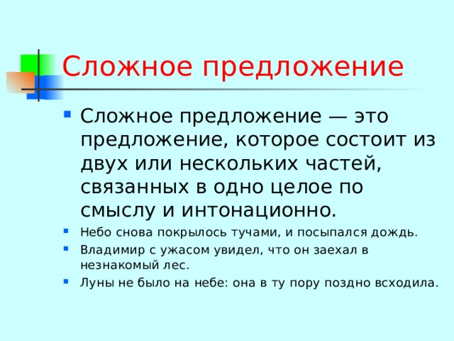 Сложное предложение Сложное предложение — это предложение, которое состоит из двух или нескольких частей, связанных в одно целое по смыслу и интонационно. Небо снова покрылось тучами, и посыпался дождь. Владимир с ужасом увидел, что он заехал в незнакомый лес. Луны не было на небе: она в ту пору поздно всходила. 