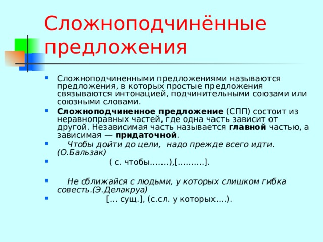 Сложноподчинённые предложения Сложноподчиненными предложениями называются предложения, в которых простые предложения связываются интонацией, подчинительными союзами или союзными словами. Сложноподчиненное предложение (СПП) состоит из неравноправных частей, где одна часть зависит от другой. Независимая часть называется главной частью, а зависимая — придаточной .  Чтобы дойти до цели, надо прежде всего идти.(О.Бальзак)  ( с. чтобы…….),[……….].   Не сближайся с людьми, у которых слишком гибка совесть.(Э.Делакруа)  [… сущ.], (с.сл. у которых….).   