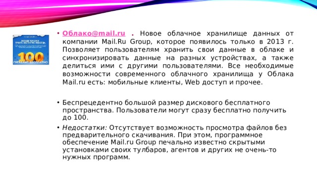 Облако@mail.ru . Новое облачное хранилище данных от компании Mail.Ru Group, которое появилось только в 2013 г. Позволяет пользователям хранить свои данные в облаке и синхронизировать данные на разных устройствах, а также делиться ими с другими пользователями. Все необходимые возможности современного облачного хранилища у Облака Mail.ru есть: мобильные клиенты, Web доступ и прочее. Беспрецедентно большой размер дискового бесплатного пространства. Пользователи могут сразу бесплатно получить до 100. Недостатки: Отсутствует возможность просмотра файлов без предварительного скачивания. При этом, программное обеспечение Mail.ru Group печально известно скрытыми установками своих тулбаров, агентов и других не очень-то нужных программ. 