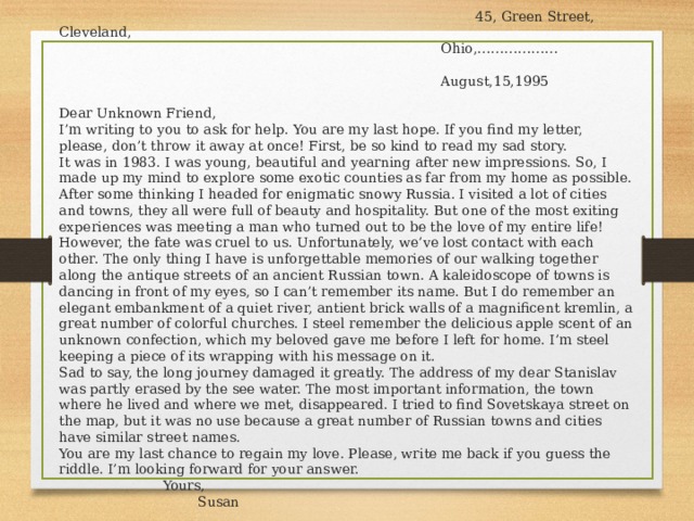             45, Green Street, Cleveland,             Ohio,………………                August,15,1995     Dear Unknown Friend,  I’m writing to you to ask for help. You are my last hope. If you find my letter, please, don’t throw it away at once! First, be so kind to read my sad story.  It was in 1983. I was young, beautiful and yearning after new impressions. So, I made up my mind to explore some exotic counties as far from my home as possible. After some thinking I headed for enigmatic snowy Russia. I visited a lot of cities and towns, they all were full of beauty and hospitality. But one of the most exiting experiences was meeting a man who turned out to be the love of my entire life!  However, the fate was cruel to us. Unfortunately, we’ve lost contact with each other. The only thing I have is unforgettable memories of our walking together along the antique streets of an ancient Russian town. A kaleidoscope of towns is dancing in front of my eyes, so I can’t remember its name. But I do remember an elegant embankment of a quiet river, antient brick walls of a magnificent kremlin, a great number of colorful churches. I steel remember the delicious apple scent of an unknown confection, which my beloved gave me before I left for home. I’m steel keeping a piece of its wrapping with his message on it.  Sad to say, the long journey damaged it greatly. The address of my dear Stanislav was partly erased by the see water. The most important information, the town where he lived and where we met, disappeared. I tried to find Sovetskaya street on the map, but it was no use because a great number of Russian towns and cities have similar street names.  You are my last chance to regain my love. Please, write me back if you guess the riddle. I’m looking forward for your answer.     Yours,      Susan   