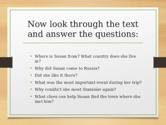 Now look through the text and answer the questions: Where is Susan from? What country does she live in? Why did Susan come to Russia? Did she like it there? What was the most important event during her trip? Why couldn’t she meet Stanislav again? What clues can help Susan find the town where she met him? Where is Susan from? What country does she live in? Why did Susan come to Russia? Did she like it there? What was the most important event during her trip? Why couldn’t she meet Stanislav again? What clues can help Susan find the town where she met him? 