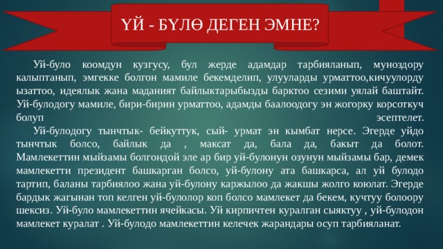 ҮЙ - БҮЛӨ ДЕГЕН ЭМНЕ?  Уй-було коомдун кузгусу, бул жерде адамдар тарбияланып, муноздору калыптанып, эмгекке болгон мамиле бекемделип, улууларды урматтоо,кичуулорду ызаттоо, идеялык жана маданият байлыктарыбызды барктоо сезими уялай баштайт. Уй-булодогу мамиле, бири-бирин урматтоо, адамды баалоодогу эн жогорку корсоткуч болуп эсептелет.   Уй-булодогу тынчтык- бейкуттук, сый- урмат эн кымбат нерсе. Эгерде уйдо тынчтык болсо, байлык да , максат да, бала да, бакыт да болот.  Мамлекеттин мыйзамы болгондой эле ар бир уй-булонун озунун мыйзамы бар, демек мамлекетти президент башкарган болсо, уй-булону ата башкарса, ал уй булодо тартип, баланы тарбиялоо жана уй-булону каржылоо да жакшы жолго коюлат. Эгерде бардык жагынан топ келген уй-булолор коп болсо мамлекет да бекем, кучтуу болоору шексиз. Уй-було мамлекеттин ячейкасы. Уй кирпичтен куралган сыяктуу , уй-булодон мамлекет куралат . Уй-булодо мамлекеттин келечек жарандары осуп тарбияланат. 
