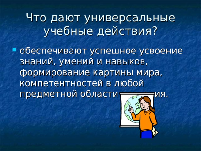 Что дают универсальные учебные действия? обеспечивают успешное усвоение знаний, умений и навыков, формирование картины мира, компетентностей в любой предметной области познания. 