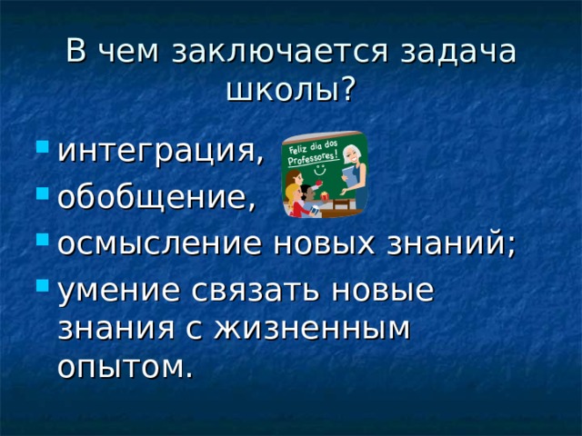 В чем заключается задача школы? интеграция, обобщение, осмысление новых знаний; умение связать новые знания с жизненным опытом. 