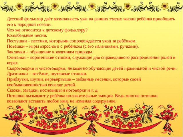 Детский фольклор даёт возможность уже на ранних этапах жизни ребёнка приобщить его к народной поэзии. Что же относится к детскому фольклору? Колыбельные песни. Пестушки – песенки, которыми сопровождается уход за ребёнком. Потешки – игры взрослого с ребёнком (с его пальчиками, ручками). Заклички – обращение к явлениям природы. Считалки – коротенькие стишки, служащие для справедливого распределения ролей в играх. Скороговорки и чистоговорки, незаметно обучающие детей правильной и чистой речи. Дразнилки – весёлые, шутливые стишки. Прибаутки, шутки, перевёртыши – забавные песенки, которые своей необыкновенностью веселят детей. Сказки, загадки, пословицы и поговорки и т. д. Потешки вызывают у ребёнка положительные эмоции. Ведь многие потешки позволяют вставить любое имя, не изменяя содержание.    