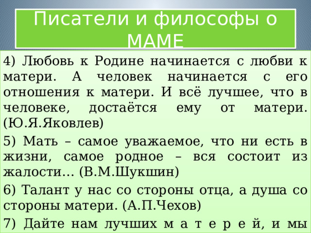 Писатели и философы о МАМЕ 4 ) Любовь к Родине начинается с любви к матери. А человек начинается с его отношения к матери. И всё лучшее, что в человеке, достаётся ему от матери. (Ю.Я.Яковлев) 5) Мать – самое уважаемое, что ни есть в жизни, самое родное – вся состоит из жалости… (В.М.Шукшин) 6) Талант у нас со стороны отца, а душа со стороны матери. (А.П.Чехов) 7) Дайте нам лучших м а т е р е й, и мы будем лучшими людьми. (Ж.П.Рихте) 