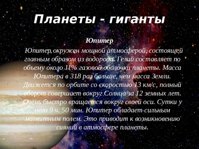 Планеты - гиганты Юпитер       Юпитер окружен мощной атмосферой, состоящей главным образом из водорода. Гелий составляет по объему около 11% газовой оболочки планеты. Масса Юпитера в 318 раз больше, чем масса Земли. Движется по орбите со скоростью 13 км/с, полный оборот совершает вокруг Солнца за 12 земных лет. Очень быстро вращается вокруг своей оси. Сутки у него 9 ч. 50 мин. Юпитер обладает сильным магнитным полем. Это приводит к возникновению сияний в атмосфере планеты.  