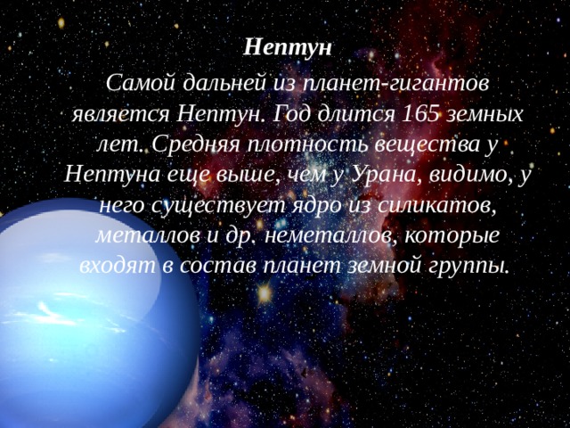 Нептун     Самой дальней из планет-гигантов является Нептун. Год длится 165 земных лет. Средняя плотность вещества у Нептуна еще выше, чем у Урана, видимо, у него существует ядро из силикатов, металлов и др. неметаллов, которые входят в состав планет земной группы.   
