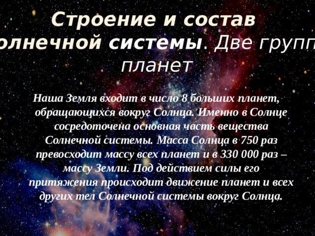 Строение и состав Солнечной системы . Две группы  планет  Наша Земля входит в число 8 больших планет, обращающихся вокруг Солнца. Именно в Солнце сосредоточена основная часть вещества Солнечной системы. Масса Солнца в 750 раз превосходит массу всех планет и в 330 000 раз – массу Земли. Под действием силы его притяжения происходит движение планет и всех других тел Солнечной системы вокруг Солнца.   