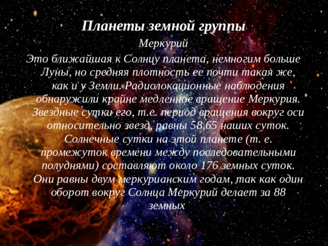 Планеты земной группы Меркурий Это ближайшая к Солнцу планета, немногим больше Луны, но средняя плотность ее почти такая же, как и у Земли. Радиолокационные наблюдения обнаружили крайне медленное вращение Меркурия. Звездные сутки его, т.е. период вращения вокруг оси относительно звезд, равны 58,65 наших суток. Солнечные сутки на этой планете (т. е. промежуток времени между последовательными полуднями) составляют около 176 земных суток. Они равны двум меркурианским годам, так как один оборот вокруг Солнца Меркурий делает за 88 земных 