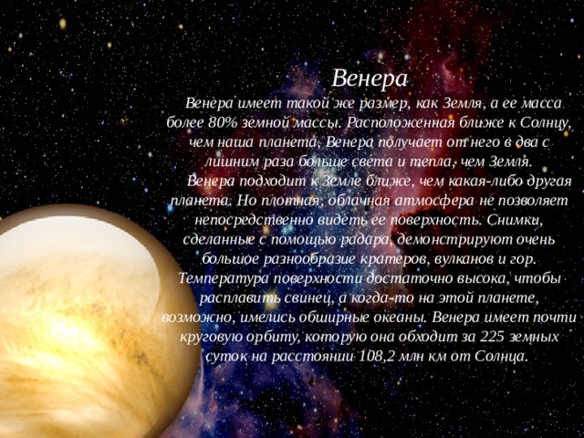 Венера   Венера имеет такой же размер, как Земля, а ее масса более 80% земной массы. Расположенная ближе к Солнцу, чем наша планета, Венера получает от него в два с лишним раза больше света и тепла, чем Земля.       Венера подходит к Земле ближе, чем какая-либо другая планета. Но плотная, облачная атмосфера не позволяет непосредственно видеть ее поверхность. Снимки, сделанные с помощью радара, демонстрируют очень большое разнообразие кратеров, вулканов и гор. Температура поверхности достаточно высока, чтобы расплавить свинец, а когда-то на этой планете, возможно, имелись обширные океаны. Венера имеет почти круговую орбиту, которую она обходит за 225 земных суток на расстоянии 108,2 млн км от Солнца.  