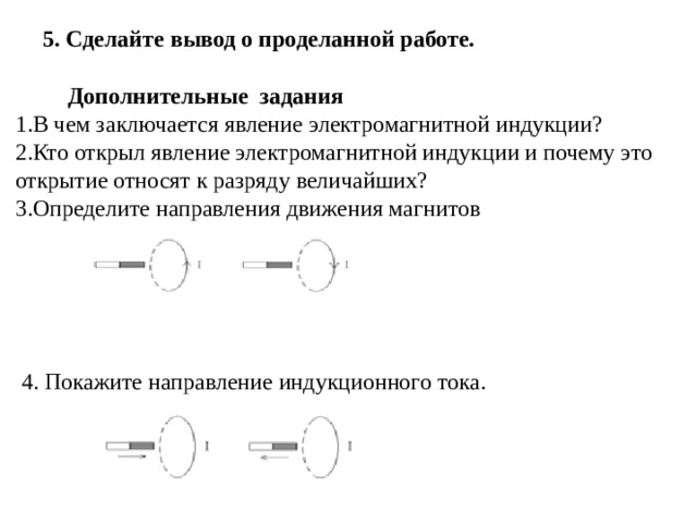 5. Сделайте вывод о проделанной работе.  Дополнительные задания В чем заключается явление электромагнитной индукции? Кто открыл явление электромагнитной индукции и почему это открытие относят к разряду величайших? Определите направления движения магнитов   4. Покажите направление индукционного тока. 
