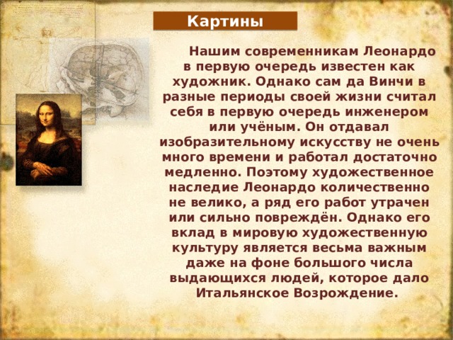 Картины Нашим современникам Леонардо в первую очередь известен как художник. Однако сам да Винчи в разные периоды своей жизни считал себя в первую очередь инженером или учёным. Он отдавал изобразительному искусству не очень много времени и работал достаточно медленно. Поэтому художественное наследие Леонардо количественно не велико, а ряд его работ утрачен или сильно повреждён. Однако его вклад в мировую художественную культуру является весьма важным даже на фоне большого числа выдающихся людей, которое дало Итальянское Возрождение.  