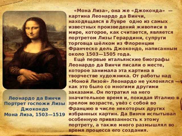 «Мона Лиза», она же «Джоконда» — картина Леонардо да Винчи, находящаяся в Лувре одно из самых известных произведений живописи в мире, которое, как считается, является портретом Лизы Герардини, супруги торговца шёлком из Флоренции Франческо дель Джокондо, написанным около 1503—1505 года. Ещё первые итальянские биографы Леонардо да Винчи писали о месте, которое занимала эта картина в творчестве художника. От работы над «Моной Лизой» Леонардо не уклонялся — как это было со многими другими заказами. Он потратил на него значительное время и, покидая Италию в зрелом возрасте, увёз с собой во Францию в числе некоторых других избранных картин. Да Винчи испытывал особенную привязанность к этому портрету, а также много размышлял во время процесса его создания. Леонардо да Винчи Портрет госпожи Лизы Джокондо Мона Лиза, 1503—1519 