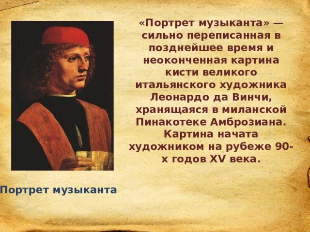 «Портрет музыканта» — сильно переписанная в позднейшее время и неоконченная картина кисти великого итальянского художника Леонардо да Винчи, хранящаяся в миланской Пинакотеке Амброзиана. Картина начата художником на рубеже 90-х годов XV века. Портрет музыканта 