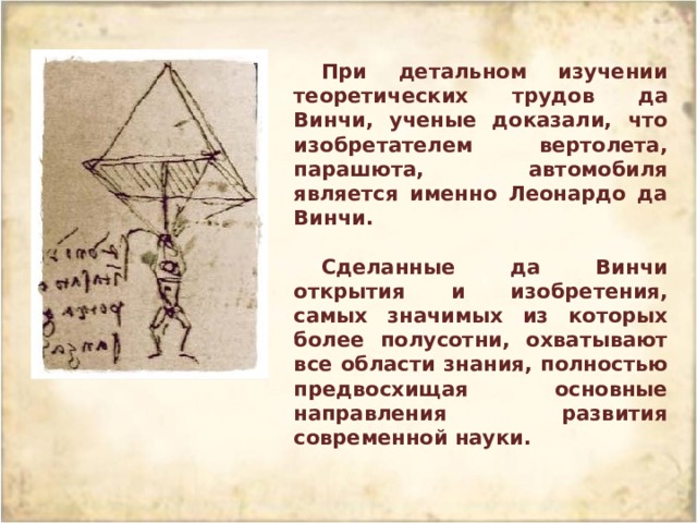При детальном изучении теоретических трудов да Винчи, ученые доказали, что изобретателем вертолета, парашюта, автомобиля является именно Леонардо да Винчи.  Сделанные да Винчи открытия и изобретения, самых значимых из которых более полусотни, охватывают все области знания, полностью предвосхищая основные направления развития современной науки. 