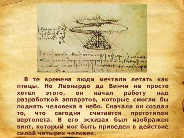 В те времена люди мечтали летать как птицы. Но Леонардо да Винчи не просто хотел этого, он начал работу над разработкой аппаратов, которые смогли бы поднять человека в небо. Сначала он создал то, что сегодня считается прототипом вертолета. В его эскизах был изображен винт, который мог быть приведен в действие силой четырех человек. 