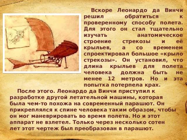Вскоре Леонардо да Винчи решил обратиться к проверенному способу полета. Для этого он стал тщательно изучать анатомическое строение стрекозы и её крыльев, а со временем спроектировал большое «крыло стрекозы». Он установил, что длина крыльев для полета человека должна быть не менее 12 метров. Но и эта попытка потерпела крах. . После этого. Леонардо да Винчи приступил к разработке другой летательной машины, которая была чем-то похожа на современный парашют. Он прикреплялся к спине человека таким образом, чтобы он мог маневрировать во время полета. Но и этот аппарат не взлетел. Только через несколько сотен лет этот чертеж был преобразован в парашют. 